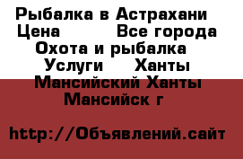 Рыбалка в Астрахани › Цена ­ 500 - Все города Охота и рыбалка » Услуги   . Ханты-Мансийский,Ханты-Мансийск г.